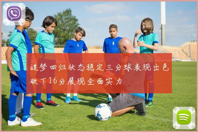 追梦回归状态稳定三分球表现出色砍下16分展现全面实力