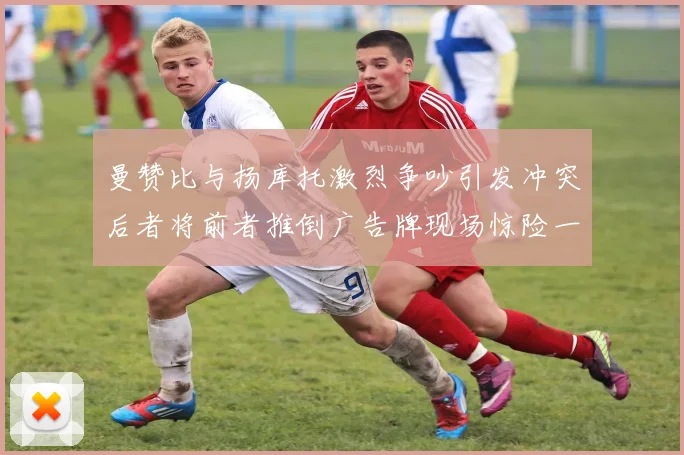 曼赞比与扬库托激烈争吵引发冲突后者将前者推倒广告牌现场惊险一幕