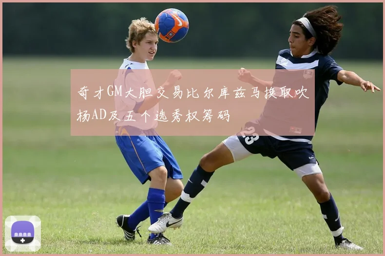 奇才GM大胆交易比尔库兹马换取吹杨AD及五个选秀权筹码