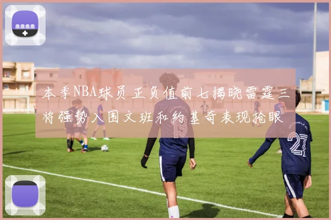 本季NBA球员正负值前七揭晓雷霆三将强势入围文班和约基奇表现抢眼