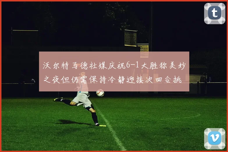 沃尔特马德社媒庆祝6-1大胜称美妙之夜但仍需保持冷静迎接次回合挑战