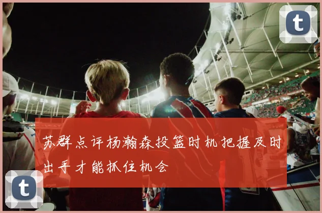 苏群点评杨瀚森投篮时机把握及时出手才能抓住机会