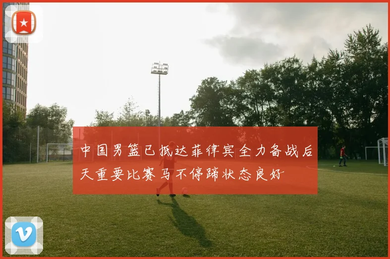 中国男篮已抵达菲律宾全力备战后天重要比赛马不停蹄状态良好