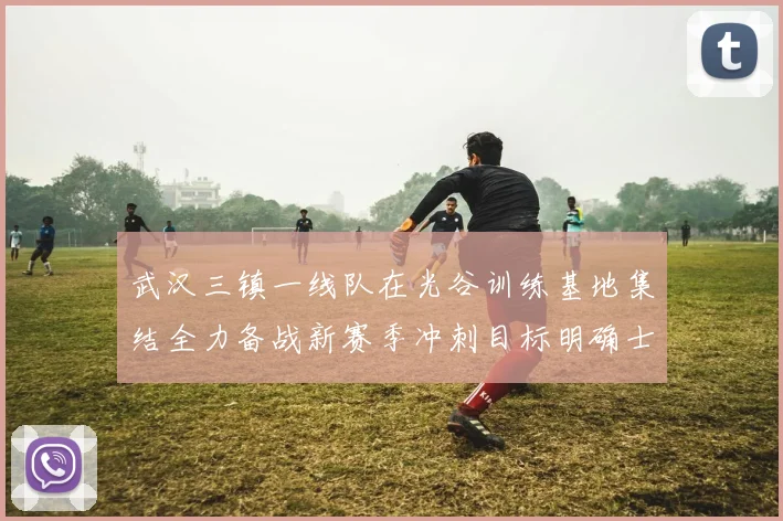 武汉三镇一线队在光谷训练基地集结全力备战新赛季冲刺目标明确士气高涨