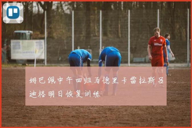 姆巴佩中午回归马德里卡雷拉斯吕迪格明日恢复训练