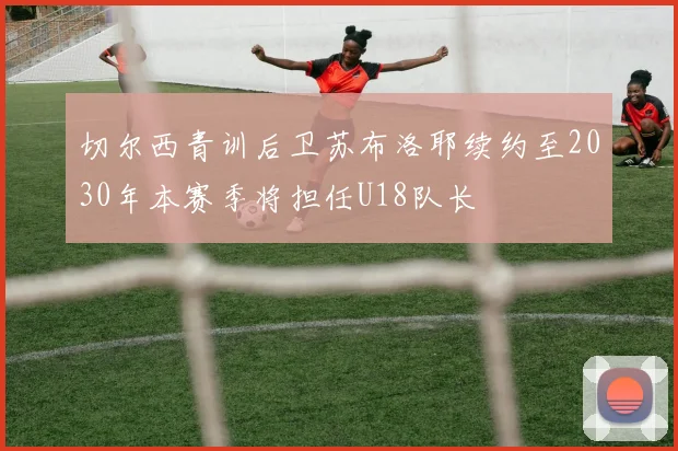 切尔西青训后卫苏布洛耶续约至2030年本赛季将担任U18队长