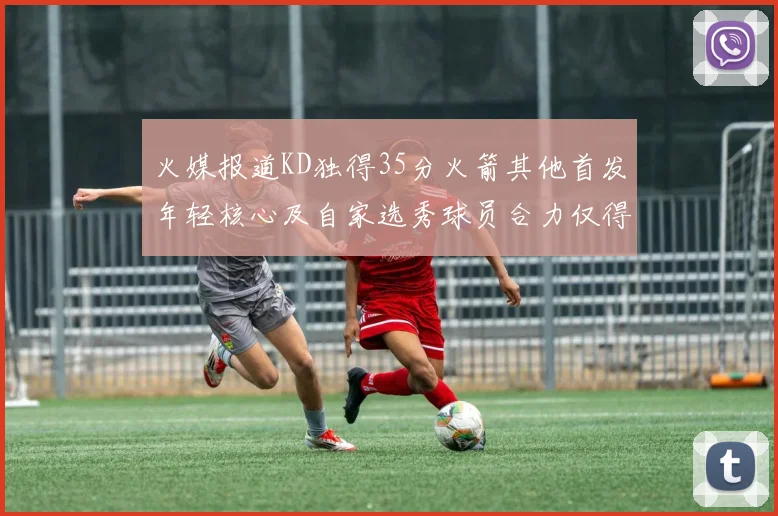 火媒报道KD独得35分火箭其他首发年轻核心及自家选秀球员合力仅得42分
