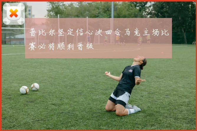 普比尔坚定信心次回合马竞主场比赛必将顺利晋级