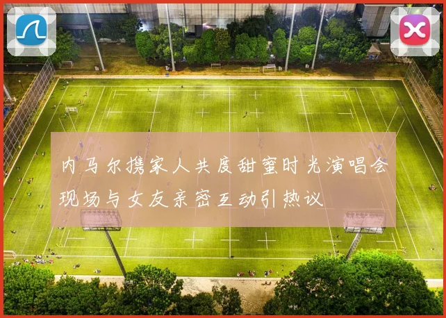 内马尔携家人共度甜蜜时光演唱会现场与女友亲密互动引热议