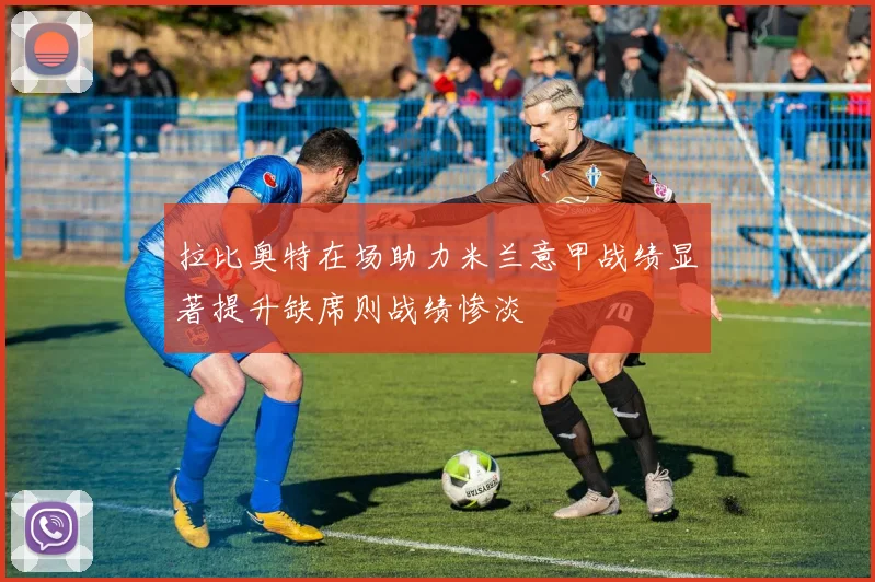 拉比奥特在场助力米兰意甲战绩显著提升缺席则战绩惨淡