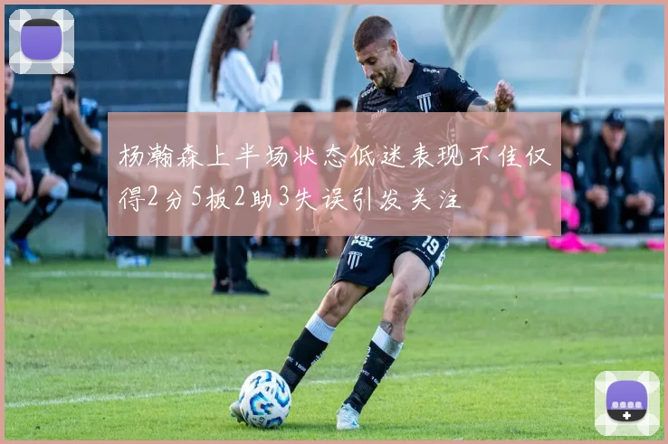 杨瀚森上半场状态低迷表现不佳仅得2分5板2助3失误引发关注