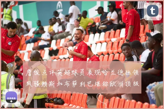 詹俊点评英超球员表现哈兰德独领风骚赖斯加布萨利巴堪称欧洲顶级