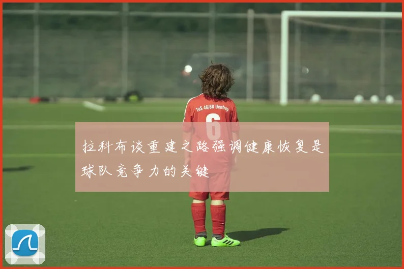 拉科布谈重建之路强调健康恢复是球队竞争力的关键