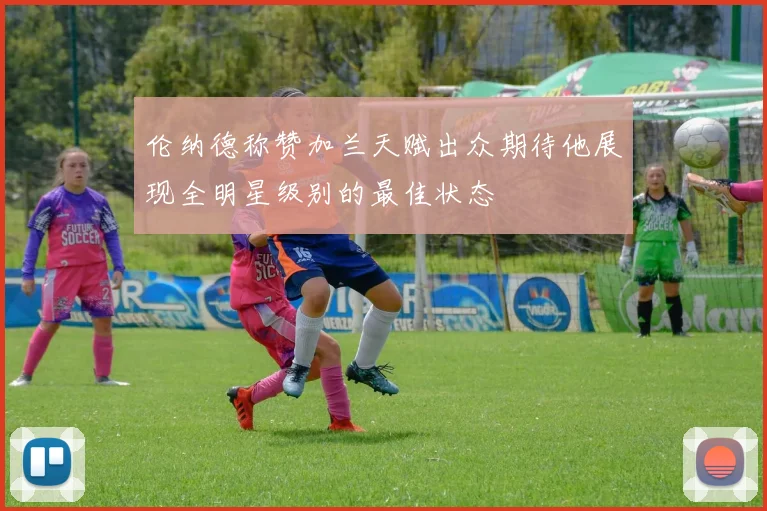 伦纳德称赞加兰天赋出众期待他展现全明星级别的最佳状态