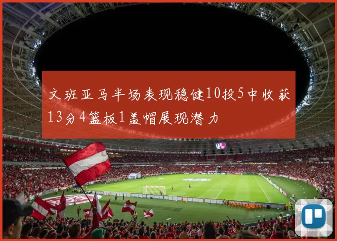 文班亚马半场表现稳健10投5中收获13分4篮板1盖帽展现潜力