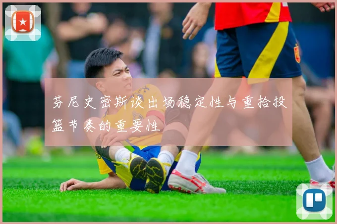 芬尼史密斯谈出场稳定性与重拾投篮节奏的重要性