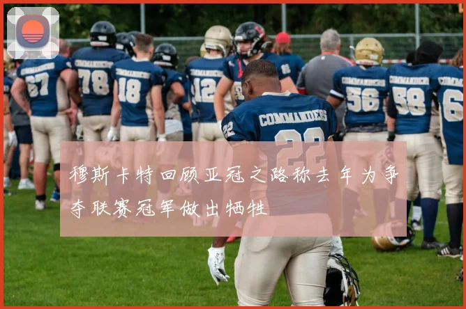 穆斯卡特回顾亚冠之路称去年为争夺联赛冠军做出牺牲