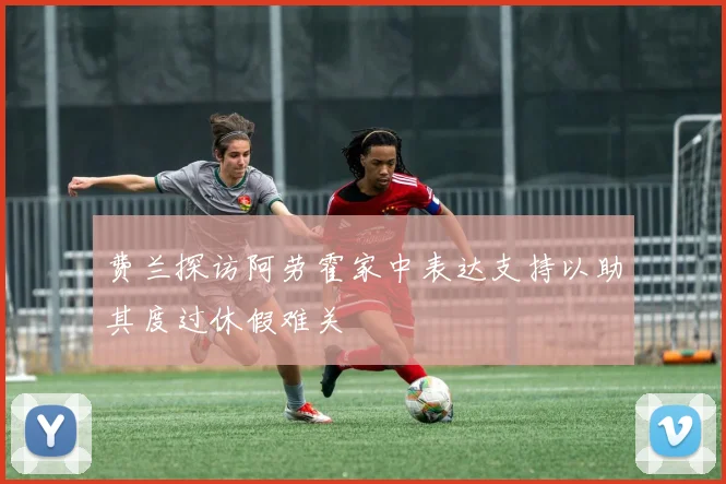 费兰探访阿劳霍家中表达支持以助其度过休假难关