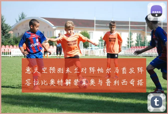 意天空预测米兰对阵帕尔马首发阵容拉比奥特解禁莱奥与普利西奇搭档出战