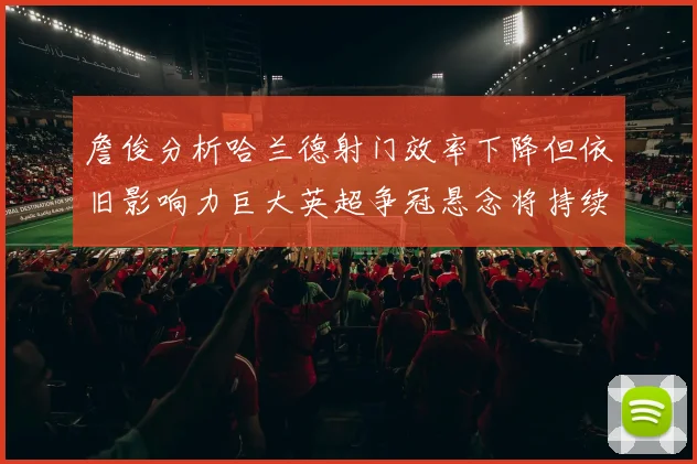 詹俊分析哈兰德射门效率下降但依旧影响力巨大英超争冠悬念将持续至五月