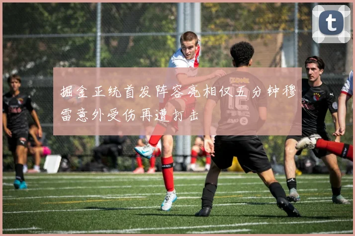 掘金正统首发阵容亮相仅五分钟穆雷意外受伤再遭打击
