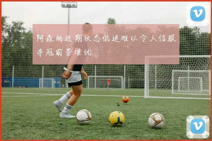 阿森纳近期状态低迷难以令人信服夺冠前景堪忧