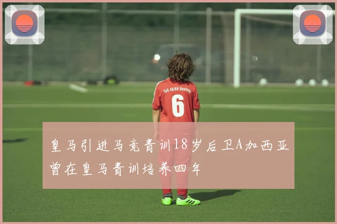 皇马引进马竞青训18岁后卫A加西亚曾在皇马青训培养四年