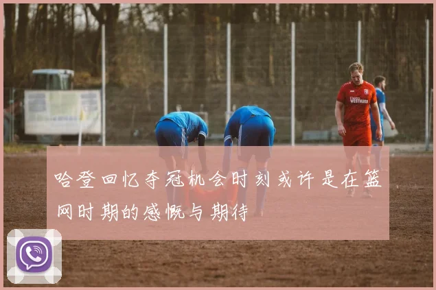 哈登回忆夺冠机会时刻或许是在篮网时期的感慨与期待