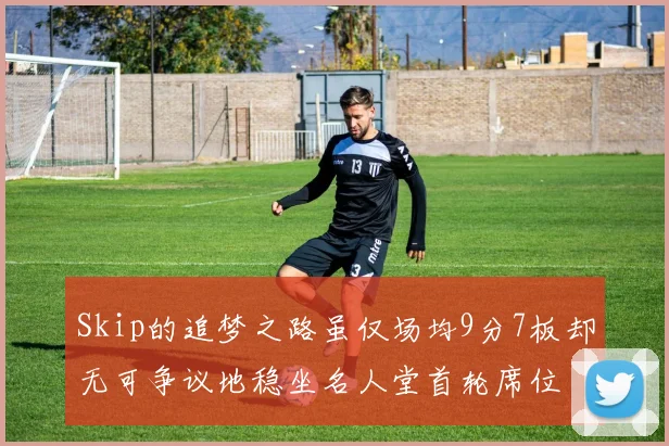 Skip的追梦之路虽仅场均9分7板却无可争议地稳坐名人堂首轮席位