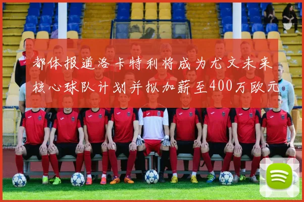 都体报道洛卡特利将成为尤文未来核心球队计划并拟加薪至400万欧元
