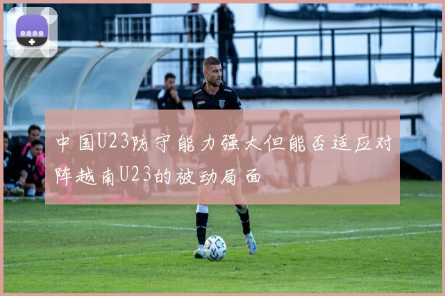 中国U23防守能力强大但能否适应对阵越南U23的被动局面
