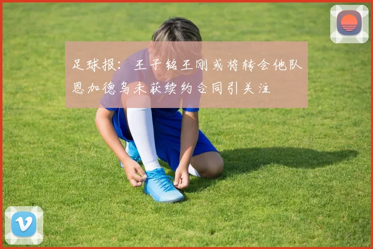 足球报：王子铭王刚或将转会他队恩加德乌未获续约合同引关注