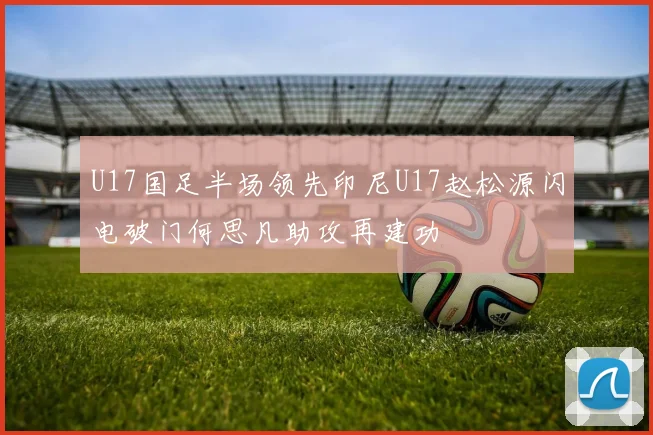 U17国足半场领先印尼U17赵松源闪电破门何思凡助攻再建功