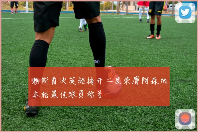 赖斯首次英超梅开二度荣膺阿森纳本轮最佳球员称号