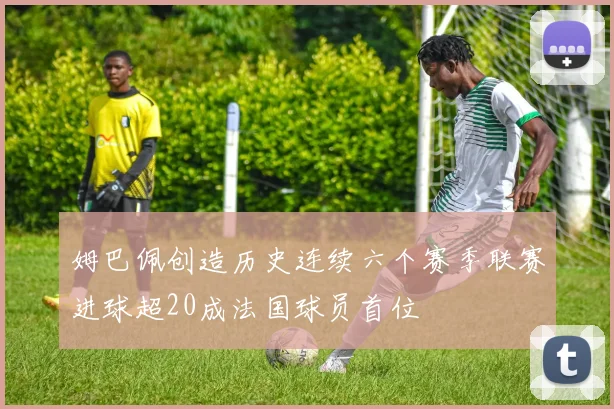 姆巴佩创造历史连续六个赛季联赛进球超20成法国球员首位
