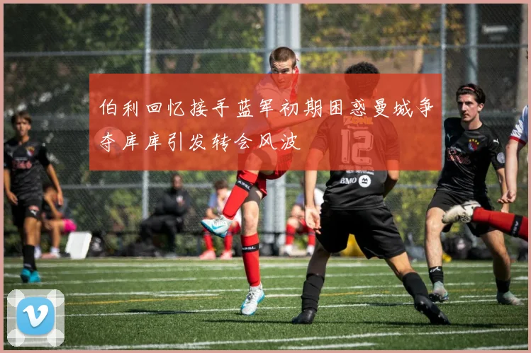 伯利回忆接手蓝军初期困惑曼城争夺库库引发转会风波