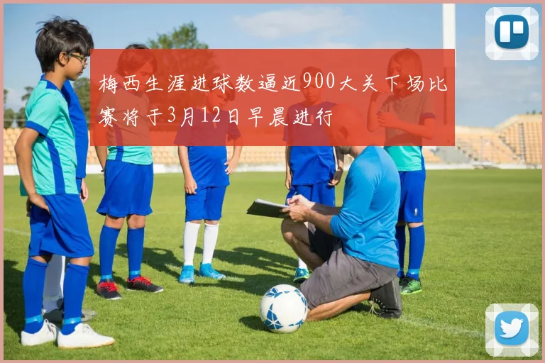 梅西生涯进球数逼近900大关下场比赛将于3月12日早晨进行